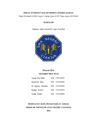 PERAN INTERNET DALAM PROSES PEMBELAJARAN
(Studi Deskriptif di SMA Negeri 1 Cianjur Kelas X IPS Tahun Ajaran 2015/2016)
MAKALAH
diajukan untuk memenuhi tugas Sosiologi
Disusun Oleh:
(Kelompok Black Bear)
PEMINATAN ILMU PENGETAHUAN SOSIAL
SEKOLAH MENEGAH ATAS NEGERI 1 CIANJUR
2016
Ayang Baet illahi NIS 151610295
Bramastia Bayu NIS 151610296
M. Agiyasa Masduki NIS 151610304
Regiani Pratiwi NIS 151610310
Taufiq Hafizh NIS 151610089
 