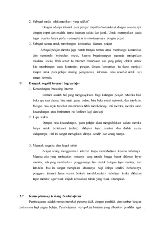 2. Sebagai media telekomunikasi yang efektif
Dengan adanya internet para pelajar dapat berkomunikasi dengan sesamanya
dengan cepat dan mudah, tanpa batasan waktu dan jarak. Untuk menanyakan suatu
tugas mereka hanya perlu menanyakan teman-temannya dengan cepat.
3. Sebagai sarana untuk membangun komunitas diantara pelajar
Sebagai pelajar mereka juga butuh banyak teman untuk membangu komunitas
dan memenuhi kebutuhan social, karena bagaimanapun manusia merupakan
makhluk social. Oleh sebab itu internet merupakan alat yang paling efektif untuk
kita membangun suatu komunitas pelajar, dimana komunitas itu dapat menjadi
tempat untuk para pelajar sharing pengalaman, informasi atau sekedar untuk cari
teman bermain.
B. Dampak negatif internet bagi pelajar
1. Kecandungan browsing internet
Internet adalah hal yang mengasyikkan bagi kalangan pelajar. Mereka bisa
buka apa saja disana, bisa main game online, bisa buka social network, dan lain-lain.
Dengan rasa asyik tersebut dan mereka tidak membohongi diri mereka, mereka akan
kecandungan atau berinternet ria (online) lagi dan lagi.
2. Lupa waktu
Dengan rasa kecandungan, para pelajar akan menghabiskan waktu mereka
hanya untuk berinternet (online) didepan layar monitor dan duduk manis
didepannya. Hal ini sangat merugikan dirinya sendiri dan orang tuanya.
3. Merusak anggota dan fungsi tubuh
Pelajar sering menggunakan internet tanpa memerhatikan kondisi tubuhnya.
Mereka ada yang melupakan matanya yang merah hingga berair didepan layar
monitor, ada yang membiarkan penggunanya linu duduk didepan layar monitor, dan
lain-lain. Hal itu sangat merugikan khususnya bagi dirinya sendiri. Seharusnya
pengguna internet harus secara berkala meralaksasikan tubuhnya ketika didepan
layar monitor agar tidak terjadi kerusakan tubuh yang tidak diharapkan.
2.2 Konsep-konsep tentang Pembelajaran
Pembelajaran adalah proses interaksi peserta didik dengan pendidik dan sumber belajar
pada suatu lingkungan belajar. Pembelajaran merupakan bantuan yang diberikan pendidik agar
 