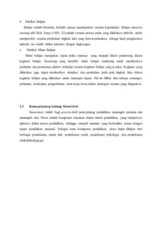 b. Hakikat Belajar
Belajar adalah berusaha, berlatih supaya mendapatkan sesuatu kepandaian. Belajar menurut
seorang ahli Moh. Surya (1981: 32) adalah sesuatu proses usaha yang dilakukan individu untuk
memperoleh sesuatu perubahan tingkah laku yang baru keseluruhan, sebagai hasil pengalaman
individu itu sendiri dalam interaksi dengan lingkungan.
c. Hakikat Minat Belajar
Minat belajar merupakan aspek psikis manusia yang menjadi faktor pendorong dalam
kegiatan belajar. Seseorang yang memiliki minat belajar cenderung untuk memberikan
perhatian dan pemusatan pikiran terhadap sesuatu kegiatan belajar yang ia sukai. Kegiatan yang
dilakukan juga dapat memberikan stimulasi dan perubahan pada pola tingkah laku dalam
kegiatan belajar yang dilakukan untuk mencapai tujuan. Hal ini dilihat dari adanya semangat,
perhatian, ketekunan, pengorbanan, serta kerja keras dalam mencapai sesuatu yang diinginkan.
2.3 Konsep-konsep tentang Siswa/siswi
Siswa/siswi istilah bagi peserta didik pada jenjang pendidikan menengah pertama dan
menengah atas. Siswa adalah komponen masukan dalam sistem pendidikan, yang selanjutnya
diproses dalam proses pendidikan, sehingga menjadi manusia yang berkualitas sesuai dengan
tujuan pendidikan nasional. Sebagai suatu komponen pendidikan, siswa dapat ditinjau dari
berbagai pendekatan, antara lain: pendekatan sosial, pendekatan psikologis, dan pendekatan
edukatif/pedagogis.
 