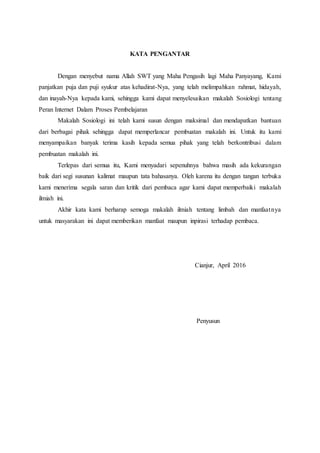KATA PENGANTAR
Dengan menyebut nama Allah SWT yang Maha Pengasih lagi Maha Panyayang, Kami
panjatkan puja dan puji syukur atas kehadirat-Nya, yang telah melimpahkan rahmat, hidayah,
dan inayah-Nya kepada kami, sehingga kami dapat menyelesaikan makalah Sosiologi tentang
Peran Internet Dalam Proses Pembelajaran
Makalah Sosiologi ini telah kami susun dengan maksimal dan mendapatkan bantuan
dari berbagai pihak sehingga dapat memperlancar pembuatan makalah ini. Untuk itu kami
menyampaikan banyak terima kasih kepada semua pihak yang telah berkontribusi dalam
pembuatan makalah ini.
Terlepas dari semua itu, Kami menyadari sepenuhnya bahwa masih ada kekurangan
baik dari segi susunan kalimat maupun tata bahasanya. Oleh karena itu dengan tangan terbuka
kami menerima segala saran dan kritik dari pembaca agar kami dapat memperbaiki makalah
ilmiah ini.
Akhir kata kami berharap semoga makalah ilmiah tentang limbah dan manfaatnya
untuk masyarakan ini dapat memberikan manfaat maupun inpirasi terhadap pembaca.
Cianjur, April 2016
Penyusun
 