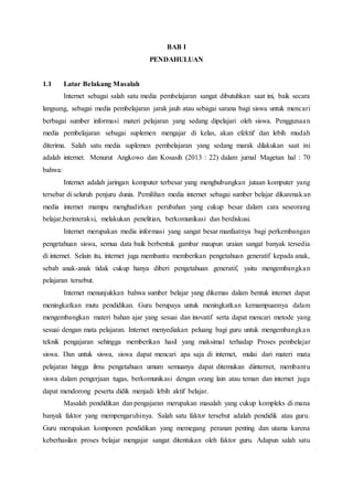 BAB I
PENDAHULUAN
1.1 Latar Belakang Masalah
Internet sebagai salah satu media pembelajaran sangat dibutuhkan saat ini, baik secara
langsung, sebagai media pembelajaran jarak jauh atau sebagai sarana bagi siswa untuk mencari
berbagai sumber informasi materi pelajaran yang sedang dipelajari oleh siswa. Penggunaan
media pembelajaran sebagai suplemen mengajar di kelas, akan efektif dan lebih mudah
diterima. Salah satu media suplemen pembelajaran yang sedang marak dilakukan saat ini
adalah internet. Menurut Angkowo dan Kosasih (2013 : 22) dalam jurnal Magetan hal : 70
bahwa:
Internet adalah jaringan komputer terbesar yang menghubungkan jutaan komputer yang
tersebar di seluruh penjuru dunia. Pemilihan media internet sebagai sumber belajar dikarenakan
media internet mampu menghadirkan perubahan yang cukup besar dalam cara seseorang
belajar,berinteraksi, melakukan penelitian, berkomunikasi dan berdiskusi.
Internet merupakan media informasi yang sangat besar manfaatnya bagi perkembangan
pengetahuan siswa, semua data baik berbentuk gambar maupun uraian sangat banyak tersedia
di internet. Selain itu, internet juga membantu memberikan pengetahuan generatif kepada anak,
sebab anak-anak tidak cukup hanya diberi pengetahuan generatif, yaitu mengembangkan
pelajaran tersebut.
Internet menunjukkan bahwa sumber belajar yang dikemas dalam bentuk internet dapat
meningkatkan mutu pendidikan. Guru berupaya untuk meningkatkan kemampuannya dalam
mengembangkan materi bahan ajar yang sesuai dan inovatif serta dapat mencari metode yang
sesuai dengan mata pelajaran. Internet menyediakan peluang bagi guru untuk mengembangkan
teknik pengajaran sehingga memberikan hasil yang maksimal terhadap Proses pembelajar
siswa. Dan untuk siswa, siswa dapat mencari apa saja di internet, mulai dari materi mata
pelajaran hingga ilmu pengetahuan umum semuanya dapat ditemukan diinternet, membantu
siswa dalam pengerjaan tugas, berkomunikasi dengan orang lain atau teman dan internet juga
dapat mendorong peserta didik menjadi lebih aktif belajar.
Masalah pendidikan dan pengajaran merupakan masalah yang cukup kompleks di mana
banyak faktor yang mempengaruhinya. Salah satu faktor tersebut adalah pendidik atau guru.
Guru merupakan komponen pendidikan yang memegang peranan penting dan utama karena
keberhasilan proses belajar mengajar sangat ditentukan oleh faktor guru. Adapun salah satu
 