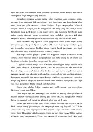 tugas guru adalah menyampaikan materi pelajaran kepada siswa melalui interaksi komunikasi
dalam proses belajar mengajar yang dilakukan.
Komunikasi memegang peranan penting dalam pendidikan. Agar komunikasi antara
guru dan siswa berlangsung baik dan informasi yang disampaikan guru dapat diterima oleh
siswa, maka guru perlu mensiasati kegiatan belajarnya dengan menyampaikan informasi
mengenai materi itu dengan jelas dan menggunakan alat peraga yang salah satunya adalah
Penggunaan media pembelajaran. Media sangat penting guna menunjang keberhasilan guru
dalam mengajar siswanya, dengan menggunakan media pendidikan maka guru tidak akan
mengalami kesulitan dalam mengajarkan berbagai materi yang diajarkan kepada siswa.
Salah satu media yang digunakan adalah penggunaan Internet dalam belajar. Media
internet sebagai sumber pembelajaran merupakan salah satu media yang dapat membantu guru
dan siswa dalam pembelajaran. Di dalam Internet terdapat banyak pengetahuan yang dapat
diambil manfaat untuk menambah wawasan siswa dan juga guru.
Ada banyak manfaat yang kita peroleh dari penggunaan Internet, diantaranya adalah
cepatnya proses pencarian infomasi dan pengetahuan atau berita tentang hal-hal tertentu dan
kemudahan melakukan komunikasi secara murah dan efisien.
Penggunaan Internet sebagai media pendidikan dapat dianggap sebagai suatu hal yang
sudah jamak digunakan di kalangan pelajar. Untuk itu sekolah-sekolah bisa menjadikan
Internet sebagai sarana untuk belajar selain dari buku dan agar mampu menjadi solusi dalam
mengatasi masalah yang selama ini terjadi, misalnya minimnya buku yang ada di perpustakaan,
keterbatasan tenaga ahli, jarak rumah dengan lembaga pendidkan, biaya yang tinggi dan waktu
belajar yang terbatas. Menyadari bahwa di Internet dapat ditemukan berbagai informasi apa
saja , maka pemanfaatan Internet menjadi suatu kebutuhan.
Dalam setiap aktifitas belajar mengajar, guru adalah seorang yang memberikan
bimbingan kepada anak didiknya.
Selain itu guru juga harus mempunyai suatu keahlian lain dibidang teknologi Informasi
terutama Internet, karena pada zaman sekarang guru dituntut untuk bisa menggunakan Internet
karena bisa menggali lebih banyak lagi informasi selain yang ada di buku.
Namun guru yang memiliki tugas sebagai pengajar disekolah pada umumnya masih
klasik, artinya seorang guru di depan kelas menghadapi siswa yang berjumlah 20-30 siswa
dalam waktu yang sama menyampaikan bahan pelajaran dengan satu metode untuk seluruh
siswa. Dapat dibayangkan akibat pengajaran klasik ini, guru tidak memperdulikan adanya
perbedaan antara siswa-siswanya. Siswa yang mempunyai kemampuan tinggi akan cepat
 