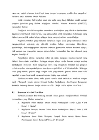 menerima materi pelajaran, tetapi bagi siswa dengan kemampuan rendah akan mengalami
kesulitan untuk menerima materi pelajaran.
Untuk mengatasi hal tersebut, salah satu usaha yang dapat dilakukan adalah dengan
program perbaikan yang disebut pengajaran remedial. Menurut Kunandar (2007:237)
menyatakan bahwa:
Pengajaran remedial merupakan suatu sistem pembelajaran yang dilakukan berdasarkan
diagnosa komprehensif (menyeluruh), yang dimaksudkan untuk menemukan kekurangan yang
dialami peserta didik dalam belajar sehingga dapat mengoptimalkan prestasi belajar.
Kegiatan perbaikan yang dilakukan merupakan segala usaha yang dilaksanakan untuk
mengidentifikasi jenis-jenis dan sifat-sifat kesulitan belajar, menemukan faktor-faktor
penyebabnya, dan mengupayakan alternatif-alternatif pemecahan masalah kesulitan belajar,
baik dengan cara pencegahan maupun penyembuhan, berdasarkan data dan informasi yang
lengkap dan objektif.
Pemanfaatan internet merupakan solusi lain untuk mengatasi masalah-masalah yang
dialami dalam dunia pendidikan. Sehingga dengan adanya media Internet sebagai sumber
pembelajaran disekolah, dapat mengurangi siswa yang mengalami remedial atau program
perbaikan dalam proses pembelajaran. dan siswa menjadi lebih aktif di dalam kelas. Sehingga
siswa yang memiliki prestasi tinggi dengan siswa yang memiliki prestasi rendah sama-sama
memiliki peluang besar untuk mencapai prestasi belajar yang optimal.
Berdasarkan uraian diatas, maka penulis tertarik untuk melakukan penelitian dengan
judul : “Pengaruh Media Internet Sebagai Sumber Pembelajaran dan Program Pengajaran
Remedial Terhadap Prestasi Belajar Siswa SMA N 1 Cianjur Tahun Ajaran 2015/2016.”
1.2 Rumusan Masalah Penelitian
Berdasarkan uraian latar belakang masalah diatas, penulis mengidentifikasi beberapa
permasalahan yang dihadapi antara lain :
1. Bagaimana Peran Internet Dalam Proses Pembelajaran Siswa/i Kelas X IPS
SMAN 1 Cianjur?
2. Bagaimana Dampak Internet Dalam Proses Pembelajaran Siswa/i Kelas X IPS
SMAN 1 Cianjur?
3. Bagaimana Solusi Untuk Mengatasi Dampak Peran Internet Dalam Proses
Pembelajaran Siswa/i Kelas X IPS SMAN 1 Cianjur?
 