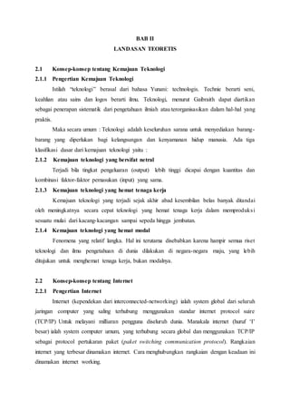 BAB II
LANDASAN TEORETIS
2.1 Konsep-konsep tentang Kemajuan Teknologi
2.1.1 Pengertian Kemajuan Teknologi
Istilah “teknologi” berasal dari bahasa Yunani: technologis. Technie berarti seni,
keahlian atau sains dan logos berarti ilmu. Teknologi, menurut Gaibraith dapat diartikan
sebagai penerapan sistematik dari pengetahuan ilmiah atau terorganisasikan dalam hal-hal yang
praktis.
Maka secara umum : Teknologi adalah keseluruhan sarana untuk menyediakan barang-
barang yang diperlukan bagi kelangsungan dan kenyamanan hidup manusia. Ada tiga
klasifikasi dasar dari kemajuan teknologi yaitu :
2.1.2 Kemajuan teknologi yang bersifat netral
Terjadi bila tingkat pengeluaran (output) lebih tinggi dicapai dengan kuantitas dan
kombinasi faktor-faktor pemasukan (input) yang sama.
2.1.3 Kemajuan teknologi yang hemat tenaga kerja
Kemajuan teknologi yang terjadi sejak akhir abad kesembilan belas banyak ditandai
oleh meningkatnya secara cepat teknologi yang hemat tenaga kerja dalam memproduksi
sesuatu mulai dari kacang-kacangan sampai sepeda hingga jembatan.
2.1.4 Kemajuan teknologi yang hemat modal
Fenomena yang relatif langka. Hal ini terutama disebabkan karena hampir semua riset
teknologi dan ilmu pengetahuan di dunia dilakukan di negara-negara maju, yang lebih
ditujukan untuk menghemat tenaga kerja, bukan modalnya.
2.2 Konsep-konsep tentang Internet
2.2.1 Pengertian Internet
Internet (kependekan dari interconnected-networking) ialah system global dari seluruh
jaringan computer yang saling terhubung menggunakan standar internet protocol suire
(TCP/IP) Untuk melayani milliaran pengguna diseluruh dunia. Manakala internet (huruf ‘I’
besar) ialah system computer umum, yang terhubung secara global dan menggunakan TCP/IP
sebagai protocol pertukaran paket (paket switching communication protocol). Rangkaian
internet yang terbesar dinamakan internet. Cara menghubungkan rangkaian dengan keadaan ini
dinamakan internet working.
 