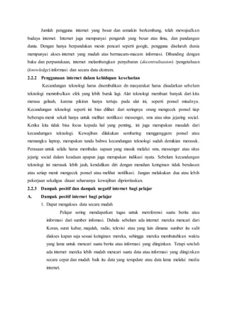 Jumlah pengguna internet yang besar dan semakin berkembang, telah mewujudkan
budaya internet. Internet juga mempunyai pengaruh yang besar atas ilmu, dan pandangan
dunia. Dengan hanya berpandukan mesin pencari seperti google, pengguna diseluruh dunia
mempunyai akses internet yang mudah atas bermacam-macam informasi. Dibanding dengan
buku dan perpustakaan, internet melambangkan penyebaran (decentralisasion) /pengetahuan
(knowledge) informasi dan secara data ekstrem.
2.2.2 Penggunaan internet dalam kehidupan keseharian
Kecandungan teknologi harus disembuhkan dn masyarakat harus disadarkan sebelum
teknologi menimbulkan efek yang lebih buruk lagi. Alat teknologi membuat banyak dari kita
merasa gelisah, karena pikiran hanya tertuju pada alat ini, seperti ponsel misalnya.
Kecandungan teknologi seperti ini bias dilihat dari seringnya orang mengecek ponsel tiap
beberapa menit sekali hanya untuk melihat notifikasi messenger, sms atau situs jejaring social.
Ketika kita tidak bisa focus kepada hal yang penting, ini juga merupakan masalah dari
kecandumgan teknologi. Kewajiban dilakukan sembaring menggenggam ponsel atau
memangku laptop, merupakan tanda bahwa kecandungan teknologi sudah demikian merasuk.
Perasaan untuk selalu harus membalas sapaan yang masuk melalui sms, messenger atau situs
jejarig social dalam keadaan apapun juga merupakan indikasi nyata. Sebelum kecandungan
teknologi ini merusak lebih jauh, kendalikan diri dengan menahan keinginan tidak beralasan
atau setiap menit mengecek ponsel atau melihat notifikasi. Jangan melakukan dua atau lebih
pekerjaan sekaligus disaat seharusnya kewajiban diprioritaskan.
2.2.3 Dampak positif dan dampak negatif internet bagi pelajar
A. Dampak positif internet bagi pelajar
1. Dapat mengakses data secara mudah
Pelajar sering mendapatkan tugas untuk mereferensi suatu berita atau
informasi dari sumber infomasi. Dahulu sebelum ada internet mereka mencari dari
Koran, surat kabar, majalah, radio, televisi atau yang lain dimana sumber itu sulit
diakses kapan saja sesuai keinginan mereka, sehingga mereka membutuhkan waktu
yang lama untuk mencari suatu berita atau informasi yang diinginkan. Tetapi setelah
ada internet mereka lebih mudah mencari suatu data atau informasi yang diinginkan
secara cepat dan mudah baik itu data yang terupdate atau data lama melalui media
internet.
 