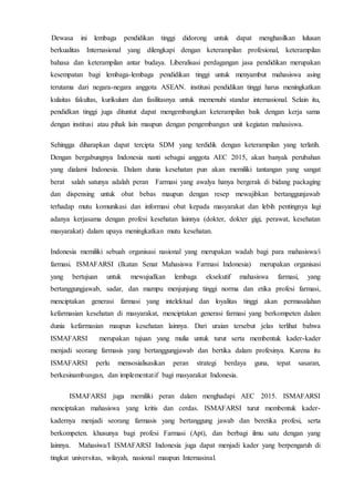 Dewasa ini lembaga pendidikan tinggi didorong untuk dapat menghasilkan lulusan
berkualitas Internasional yang dilengkapi dengan keterampilan profesional, keterampilan
bahasa dan keterampilan antar budaya. Liberalisasi perdagangan jasa pendidikan merupakan
kesempatan bagi lembaga-lembaga pendidikan tinggi untuk menyambut mahasiswa asing
terutama dari negara-negara anggota ASEAN. institusi pendidikan tinggi harus meningkatkan
kulaitas fakultas, kurikulum dan fasilitasnya untuk memenuhi standar internasional. Selain itu,
pendidkan tinggi juga dituntut dapat mengembangkan keterampilan baik dengan kerja sama
dengan institusi atau pihak lain maupun dengan pengembangan unit kegiatan mahasiswa.
Sehingga diharapkan dapat tercipta SDM yang terdidik dengan keterampilan yang terlatih.
Dengan bergabungnya Indonesia nanti sebagai anggota AEC 2015, akan banyak perubahan
yang dialami Indonesia. Dalam dunia kesehatan pun akan memiliki tantangan yang sangat
berat salah satunya adalah peran Farmasi yang awalya hanya bergerak di bidang packaging
dan dispensing untuk obat bebas maupun dengan resep mewajibkan bertanggunjawab
terhadap mutu komunikasi dan informasi obat kepada masyarakat dan lebih pentingnya lagi
adanya kerjasama dengan profesi kesehatan lainnya (dokter, dokter gigi, perawat, kesehatan
masyarakat) dalam upaya meningkatkan mutu kesehatan.
Indonesia memiliki sebuah organisasi nasional yang merupakan wadah bagi para mahasiswa/i
farmasi. ISMAFARSI (Ikatan Senat Mahasiswa Farmasi Indonesia) merupakan organisasi
yang bertujuan untuk mewujudkan lembaga eksekutif mahasiswa farmasi, yang
bertanggungjawab, sadar, dan mampu menjunjung tinggi norma dan etika profesi farmasi,
menciptakan generasi farmasi yang intelektual dan loyalitas tinggi akan permasalahan
kefarmasian kesehatan di masyarakat, menciptakan generasi farmasi yang berkompeten dalam
dunia kefarmasian maupun kesehatan lainnya. Dari uraian tersebut jelas terlihat bahwa
ISMAFARSI merupakan tujuan yang mulia untuk turut serta membentuk kader-kader
menjadi seorang farmasis yang bertanggungjawab dan bertika dalam profesinya. Karena itu
ISMAFARSI perlu mensosialisasikan peran strategi berdaya guna, tepat sasaran,
berkesinambungan, dan implementatif bagi masyarakat Indonesia.
ISMAFARSI juga memiliki peran dalam menghadapi AEC 2015. ISMAFARSI
menciptakan mahasiswa yang kritis dan cerdas. ISMAFARSI turut membentuk kader-
kadernya menjadi seorang farmasis yang bertanggung jawab dan beretika profesi, serta
berkompeten. khusunya bagi profesi Farmasi (Apt), dan berbagi ilmu satu dengan yang
lainnya. Mahasiwa/I ISMAFARSI Indonesia juga dapat menjadi kader yang berpengaruh di
tingkat universitas, wilayah, nasional maupun Internasinal.
 