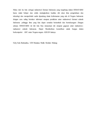 Maka dari itu kita sebagai mahasiwa/i farmasi Indonesia yang tergabung dalam ISMAFARSI
harus mulai belajar dan selalu meningkatkan kualitas diri akan ilmu pengetahuan dan
teknologi dan memperbaiki sudut dpandang dunia kefarmasian yang ada di Negara Indonesia
dengan cara saling bertukar informasi ataupun pemikiran antar mahasiswa/i farmasi seluruh
Indonesia ,sehingga ilmu yang kita dapat semakin bertambah dan bernekaragam .Dengan
adanya ISMAFARSI ini lah kita bisa menyatuan ide ataupun gagasan antar mahasiswa-
mahasiswi seluruh Indonesia. Dapat Memberikan konstribusi untuk bangsa dalam
berkompetisi AEC antar Negara-negara ASEAN lainnya.
Faby Sela Rahmatika, UIN Maulana Malik Ibrahim Malang
 