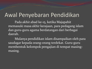 Awal Penyebaran Pendidikan 
Pada akhir abad ke-15, ketika Majapahit 
memasuki masa akhir kerajaan, para pedagang islam 
dan guru-guru agama berdatangan dari berbagai 
daerah. 
Mulanya pendidikan islam disampaikan oleh para 
saudagar kepada orang-orang terdekat. Guru-guru 
membentuk kelompok pengajian di tempat masing-masing. 
 