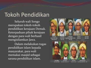 Tokoh Pendidikan 
Seluruh wali Songo 
merupakan tokoh-tokoh 
pendidikan kerajaan Demak. 
Keterpaduan pihak kerajaan 
dengan para wali berhasil 
mengisilamkan Jawa. 
Dalam melakukan tugas 
pendidikan islam kepada 
masyarakat, para wali 
memakai masjid sebagai 
sarana pendidikan islam. 
 