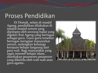 Proses Pendidikan 
Di Demak, selain di masjid 
Agung, pendidikan dilakukan di 
masjid-masjid umum yang 
dipimpin oleh seorang badai yang 
digelari Kiai Ageng yang bertugas 
sebagai guru. Guru-guru tersebut 
bertugas mengajar masyarakat 
umum, sedangkan keluarga 
kerajaan belajar langsung dari 
para wali. Bagi masyarakat yang 
ingin intensif belajar islam, 
disediakan pesantren-pesantren 
yang dikelola oleh wali-wali atau 
guru agama . 
 