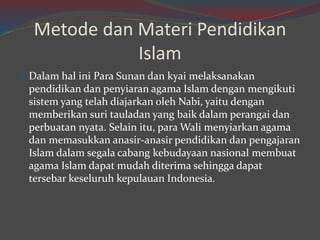 Metode dan Materi Pendidikan 
Islam 
 Dalam hal ini Para Sunan dan kyai melaksanakan 
pendidikan dan penyiaran agama Islam dengan mengikuti 
sistem yang telah diajarkan oleh Nabi, yaitu dengan 
memberikan suri tauladan yang baik dalam perangai dan 
perbuatan nyata. Selain itu, paraWali menyiarkan agama 
dan memasukkan anasir-anasir pendidikan dan pengajaran 
Islam dalam segala cabang kebudayaan nasional membuat 
agama Islam dapat mudah diterima sehingga dapat 
tersebar keseluruh kepulauan Indonesia. 
 