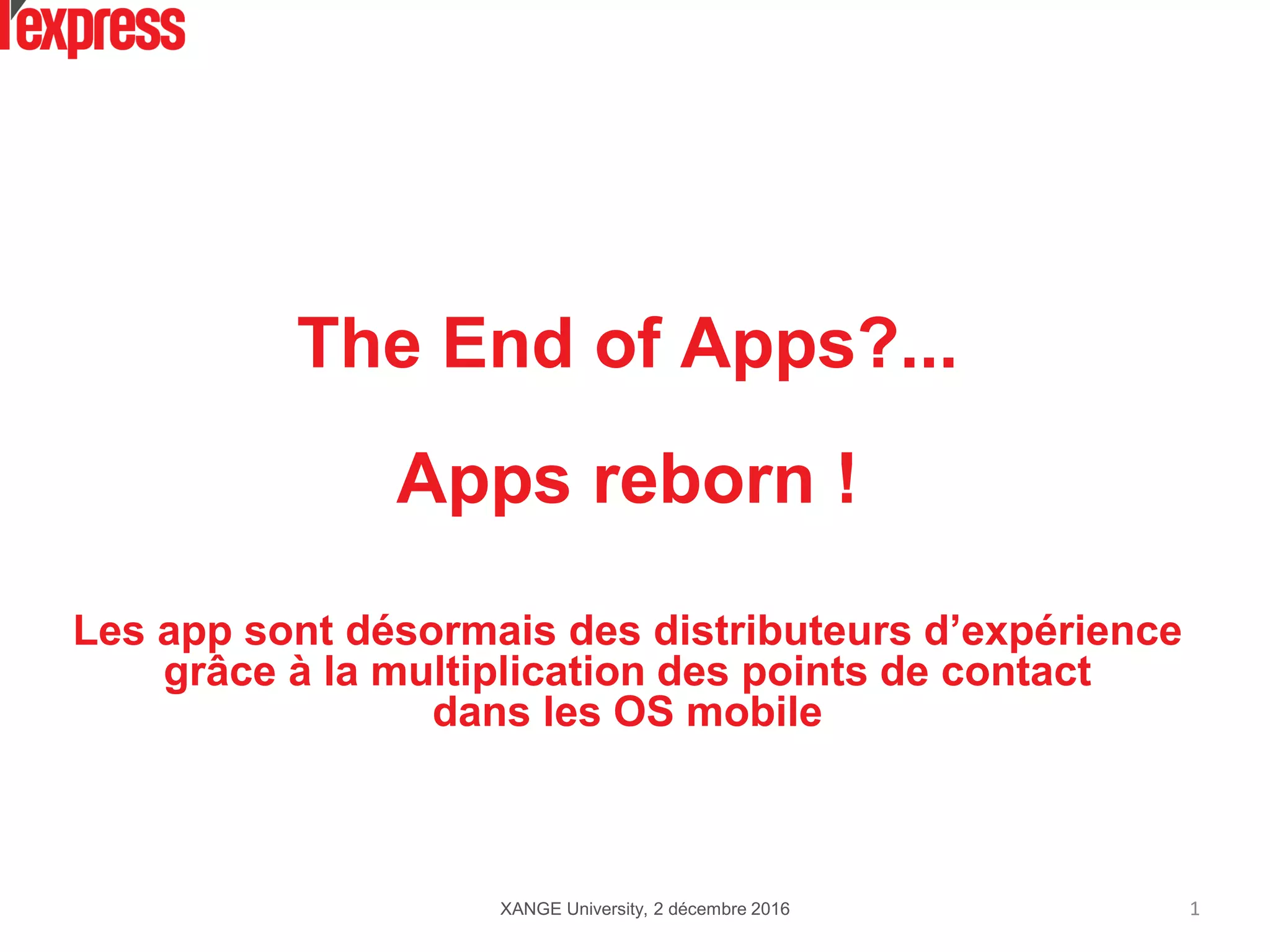 The End of Apps?...
Apps reborn !
Les app sont désormais des distributeurs d’expérience
grâce à la multiplication des points de contact
dans les OS mobile
XANGE University, 2 décembre 2016 1