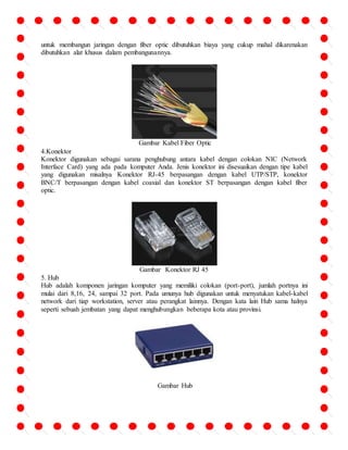 untuk membangun jaringan dengan fiber optic dibutuhkan biaya yang cukup mahal dikarenakan 
dibutuhkan alat khusus dalam pembangunannya. 
Gambar Kabel Fiber Optic 
4.Konektor 
Konektor digunakan sebagai sarana penghubung antara kabel dengan colokan NIC (Network 
Interface Card) yang ada pada komputer Anda. Jenis konektor ini disesuaikan dengan tipe kabel 
yang digunakan misalnya Konektor RJ-45 berpasangan dengan kabel UTP/STP, konektor 
BNC/T berpasangan dengan kabel coaxial dan konektor ST berpasangan dengan kabel fiber 
optic. 
Gambar Konektor RJ 45 
5. Hub 
Hub adalah komponen jaringan komputer yang memiliki colokan (port-port), jumlah portnya ini 
mulai dari 8,16, 24, sampai 32 port. Pada umunya hub digunakan untuk menyatukan kabel-kabel 
network dari tiap workstation, server atau perangkat lainnya. Dengan kata lain Hub sama halnya 
seperti sebuah jembatan yang dapat menghubungkan beberapa kota atau provinsi. 
Gambar Hub 
 