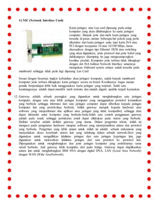 11.NIC (Network Interface Card) 
Kartu jaringan atau Lan card dipasang pada setiap 
komputer yang akan dihubungkan ke suatu jaringan 
computer. Banyak jenis dan merk kartu jaringan yang 
tersedia di pasar, namun beberapa hal pokok yang perlu 
diketahui dari kartu jaringan yaitu type kartu ISA atau 
PCI dengan kecepatan 10 atau 10/100 Mbps, harus 
disesuaikan dengan tipe Ethernet HUB atau switching 
yang akan digunakan, jenis protocol dan jenis kabel yang 
didukungnya disamping itu juga mengesampingkan 
kwalitas produk. Komputer jenis terbaru tidak dilengkapi 
dengan slot ISA bahkan Network Interface umumnya 
merupakan Onboard system artinya sudah tersedia pada 
mainboard sehingga tidak perlu lagi dipasang Lan Card 
Sesuai dengan besarnya tingkat kebutuhan akan jaringan komputer, sudah banyak mainboard 
komputer jenis terbaru dilengkapi kartu jaringan secara on board. Kwalitasnya bagus namun 
penulis berpendapat lebih baik menggunakan kartu jaringan yang terpisah. Salah satu 
keuntungannya adalah dapat memilih merk tertentu dan mudah diganti apabila terjadi kerusakan. 
12. Gateway adalah sebuah perangkat yang digunakan untuk menghubungkan satu jaringan 
komputer dengan satu atau lebih jaringan komputer yang menggunakan protokol komunikasi 
yang berbeda sehingga informasi dari satu jaringan computer dapat diberikan kepada jaringan 
komputer lain yang protokolnya berbeda. Istilah gateway merujuk kepada hardware atau 
software yang menjembatani dua aplikasi atau jaringan yang tidak kompatibel, sehingga data 
dapat ditransfer antar komputer yang berbeda-beda.Salah satu contoh penggunaan gateway 
adalah pada email, sehingga pertukaran email dapat dilakukan pada sistem yang berbeda. 
Definisi tersebut adalah definisi gateway yang utama. Dalam pengertian teknis, istilah ini 
mengacu pada pengaturan hardware maupun software yang menerjemahkan antara dua protokol 
yang berbeda. Pengertian yang lebih umum untuk istilah ini adalah sebuah mekanisme yang 
menyediakan akses kesebuah sistem lain yang tehubung dalam sebuah network.Host yang 
digunakan untuk mengalihkan lalulintas jaringan dari satu jaringan kejaringan lain, juga 
digunakan untuk melewatkan lalulintas jaringan dari satu protokol ke protokol lain. 
Dipergunakan untuk menghubungkan dua jenis jaringan komputer yang arsitekturnya sama 
sekali berbeda. Jadi gateway lebih kompleks dari pada bridge. Gateway dapat diaplikasikan 
antara lain untuk menghubungkan IBM SNA dengan digital DNA, LAN (Local Area Network) 
dengan WAN (Wide AreaNetwork). 
 
