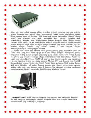 Salah satu fungsi pokok gateway adalah melakukan protocol converting, agar dua arsitektur 
jaringan komputer yang berbeda dapat berkomunikasi. Seiring dengan merebaknya internet, 
definisi gateway sering kali bergeser. Tidak jarang pula pemula menyamakan “gateway” dengan 
“router” yang sebetulnya tidak benar. Kadangkala, kata “gateway” digunakan untuk 
mendeskripkan perangkat yang menghubungkan jaringan komputer besar dengan jaringan 
komputer besar lainnya. Hal ini muncul karena seringkali perbedaan protokol komunikasi dalam 
jaringan komputer hanya terjadi di tingkat jaringan komputer yang besar. Gateway juga bisa 
diartikan sebagai komputer yang memiliki minimal 2 buah network interface 
untukmenghubungkan 2 buah jaringan atau lebih. 
Di Internet suatu alamat bisa ditempuh lewat gateway-gateway yang memberikan jalan/r ute 
kearah mana yang harus dilalui supaya paket data sampai ketujuan. Kebanyakan gateway 
menjalankan routing daemon (program yang meng-update secara dinamis tabel routing). Karena 
itu gateway juga biasanya berfungsi sebagai router.Gateway/router bisaberbentuk Router box 
seperti yang di produksi Cisco, 3COM, dll atau bisa juga berupa komputer yang menjalankan 
Network Operating System plus routing daemon. Misalkan PC yang dipasang Unix FreeBSD 
danmenjalankan program Routed atau Gated. Namun dalam pemakaian Natd, routing daemon 
tidak perlu dijalankan, jadi cukup dipasang gateway saja. Karena gateway/router mengatur 
lalulintas paket data antar jaringan, maka di dalamnya bisa dipasangi mekanisme pembatasan 
atau pengamanan (filtering) paket-paket data.Mekanisme ini disebut Firewall. 
13.Komputer Server adalah suatu unit komputer yang berfungsi untuk menyimpan informasi 
dan untuk mengelola suatu jaringan komputer. komputer Server akan melayani seluruh client 
atau workstation yang terhubung ke jaringannya. 
 