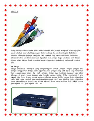 14.Kabel 
Yang biasanya telah diketahui bahwa kabel transmisi pada jaringan komputer itu ada tiga jenis 
yakni kabel ulir atau kabel berpasangan, kabel koaksial, dan kabel serat optik. Pada kabel 
transmisi di bagian ujungnya dilengkapi oleh konektor yang sudah disesuaikan. Tambahan 
informasi bahwa kabel transmisi tidak digunakan pada jaringan tanpa kabel atau lebih dikenal 
dengan istilah wireless LAN melainkan hanya menggunakan gelombang radio untuk bertukar 
data. 
15. Bridge 
Bridge merupakan perangkat yang menghubungkan sebuah jaringan dengan jaringan lain. 
Dengan menggunakan bridge, dapat diperoleh suatu jaringan yang lebih besar yang merupakan 
hasil penggabungan antara dua buah jaringan. Bridge juga berfungsi mengatur agar aliran 
informasi di antara kedua jaringan tetap berjalan dengan teratur. Bridge mempunyai 3 jenis 
model, yaitu Local Bridge (secara langsung terhubung dengan LAN), remote Bridge (digunakan 
pada Wide Area Network yang menghubungkan antara LAN), dan Wireless bridge (digunakan 
untuk menghubungkan antara LAN secara wireless). Pada model referensi OSI, bridge berada 
pada lapisan ke-2, yaitu lapisan Data Link 
