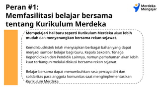 Peran #1:
Memfasilitasi belajar bersama
tentang Kurikulum Merdeka
Mempelajari hal baru seperti Kurikulum Merdeka akan lebih
mudah dan menyenangkan bersama rekan sejawat.
Kemdikbudristek telah menyiapkan berbagai bahan yang dapat
menjadi sumber belajar bagi Guru, Kepala Sekolah, Tenaga
Kependidikan dan Pendidik Lainnya, namun pemahaman akan lebih
kuat terbangun melalui diskusi bersama rekan sejawat.
Belajar bersama dapat menumbuhkan rasa percaya diri dan
solidaritas para anggota komunitas saat mengimplementasikan
Kurikulum Merdeka
 