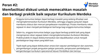 Peran #2:
Memfasilitasi diskusi untuk memecahkan masalah
dan berbagi praktik baik seputar Kurikulum Merdeka
Anggota komunitas belajar dapat berbagi masalah yang sedang dihadapi saat
mengimplementasikan Kurikulum Merdeka, sehingga anggota yang lain dapat
membantu diskusi dan mencari penyelesaian masalahnya. Proses membantu rekan
sejawat ini akan menjadi pembelajaran berharga bagi anggota komunitas belajar.
Selain itu, anggota komunitas belajar juga dapat berbagi praktik baik yang dapat
menginspirasi rekan sejawat dalam mengimplementasikan Kurikulum Merdeka.
Praktik-praktik ini dapat didokumentasikan dan dipublikasikan untuk menjadi
pembelajaran bagi rekan yang lebih luas
Topik-topik yang dapat didiskusikan antara lain seputar pembelajaran dan asesmen,
pengembangan projek penguatan pelajar pancasila, penyesuaian pembelajaran,
pengembangan kurikulum operasional Satuan Pendidikan dan lainnya
 