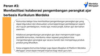 Peran #3:
Memfasilitasi kolaborasi pengembangan perangkat ajar
berbasis Kurikulum Merdeka
Komunitas belajar bisa memfasilitasi pengembangan perangkat ajar yang
dapat digunakan dan disesuaikan untuk kepentingan pembelajaran seperti
alur tujuan pembelajaran, modul ajar, modul projek, bahan ajar dan bahan
asesmen.
Kolaborasi pengembangan perangkat ajar akan mempermudah tugas
pendidik komunitas, membantu rekan sejawat yang belum bisa
mengembangkan perangkat ajar secara mandiri dan memperkaya produk-
produk yang dihasilkan.
Karya anggota komunitas belajar juga dapat dibagikan di Platform Merdeka
Mengajar untuk dapat menjadi inspirasi bagi rekan guru lain
 