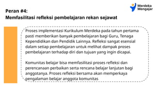 Peran #4:
Memfasilitasi refleksi pembelajaran rekan sejawat
Proses implementasi Kurikulum Merdeka pada tahun pertama
pasti memberikan banyak pembelajaran bagi Guru, Tenaga
Kependidikan dan Pendidik Lainnya. Refleksi sangat esensial
dalam setiap pembelajaran untuk melihat dampak proses
pembelajaran terhadap diri dan tujuan yang ingin dicapai.
Komunitas belajar bisa memfasilitasi proses refleksi dan
perencanaan perbaikan serta rencana belajar lanjutan bagi
anggotanya. Proses refleksi bersama akan memperkaya
pengalaman belajar anggota komunitas
 
