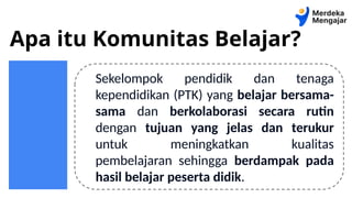 Apa itu Komunitas Belajar?
Sekelompok pendidik dan tenaga
kependidikan (PTK) yang belajar bersama-
sama dan berkolaborasi secara rutin
dengan tujuan yang jelas dan terukur
untuk meningkatkan kualitas
pembelajaran sehingga berdampak pada
hasil belajar peserta didik.
 