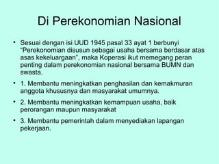 Di Perekonomian Nasional

Sesuai dengan isi UUD 1945 pasal 33 ayat 1 berbunyi
“Perekonomian disusun sebagai usaha bersama berdasar atas
asas kekeluargaan”, maka Koperasi ikut memegang peran
penting dalam perekonomian nasional bersama BUMN dan
swasta.

1. Membantu meningkatkan penghasilan dan kemakmuran
anggota khususnya dan masyarakat umumnya.

2. Membantu meningkatkan kemampuan usaha, baik
perorangan maupun masyarakat

3. Membantu pemerintah dalam menyediakan lapangan
pekerjaan.
 