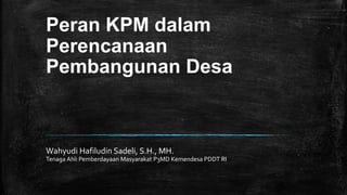 Peran KPM dalam
Perencanaan
Pembangunan Desa
Wahyudi Hafiludin Sadeli, S.H., MH.
Tenaga Ahli Pemberdayaan Masyarakat P3MD Kemendesa PDDT RI
 