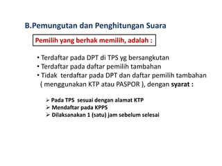 B.Pemungutan dan Penghitungan Suara
Pemilih yang berhak memilih, adalah :
• Terdaftar pada DPT di TPS yg bersangkutan
• Terdaftar pada daftar pemilih tambahan
• Tidak terdaftar pada DPT dan daftar pemilih tambahan
( menggunakan KTP atau PASPOR ), dengan syarat :
 Pada TPS sesuai dengan alamat KTP

 Mendaftar pada KPPS
 Dilaksanakan 1 (satu) jam sebelum selesai

 