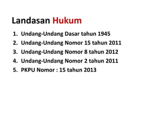 Landasan Hukum
1.
2.
3.
4.
5.

Undang-Undang Dasar tahun 1945
Undang-Undang Nomor 15 tahun 2011
Undang-Undang Nomor 8 tahun 2012
Undang-Undang Nomor 2 tahun 2011
PKPU Nomor : 15 tahun 2013

 