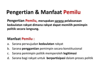 Pengertian & Manfaat Pemilu
Pengertian Pemilu, merupakan sarana pelaksanaan
kedaulatan rakyat dimana rakyat dapat memilih pemimpin
politik secara langsung.

Manfaat Pemilu :
a.
b.
c.
d.

Sarana perwujudan kedaulatan rakyat
Sarana penggantian pemimpin secara konstitusional
Sarana pemimpin politik memperoleh legitimasi
Sarana bagi rakyat untuk berpartisipasi dalam proses politik

 