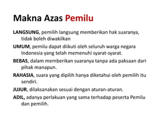 Makna Azas Pemilu
LANGSUNG, pemilih langsung memberikan hak suaranya,
tidak boleh diwakilkan
UMUM, pemilu dapat diikuti oleh seluruh warga negara
Indonesia yang telah memenuhi syarat-syarat.
BEBAS, dalam memberikan suaranya tanpa ada paksaan dari
pihak manapun.
RAHASIA, suara yang dipilih hanya diketahui oleh pemilih itu
sendiri.
JUJUR, dilaksanakan sesuai dengan aturan-aturan.
ADIL, adanya perlakuan yang sama terhadap peserta Pemilu
dan pemilih.

 