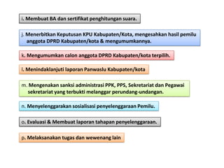 i. Membuat BA dan sertifikat penghitungan suara.
j. Menerbitkan Keputusan KPU Kabupaten/Kota, mengesahkan hasil pemilu
anggota DPRD Kabupaten/kota & mengumumkannya.
k. Mengumumkan calon anggota DPRD Kabupaten/kota terpilih.
l. Menindaklanjuti laporan Panwaslu Kabupaten/kota

m. Mengenakan sanksi administrasi PPK, PPS, Sekretariat dan Pegawai
sekretariat yang terbukti melanggar perundang-undangan.
n. Menyelenggarakan sosialisasi penyelenggaraan Pemilu.
o. Evaluasi & Membuat laporan tahapan penyelenggaraan.
p. Melaksanakan tugas dan wewenang lain

 