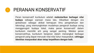 Peran konservatif kurikulum adalah melestarikan berbagai nilai
budaya sebagai warisan masa lalu. Dikaitkan dengan era
globalisasi sebagai akibat kemajuan ilmu pengetahuan dan
teknologi, yang memungkinkan mudahnya pengaruh budaya asing
menggerogoti budaya lokal, maka peran konservatif dalam
kurikulum memiliki arti yang sangat penting. Melalui peran
konservatifnya, kurikulum berperan dalam menangkal berbagai
pengaruh yang dapat merusak nilai-nilai luhur masyarakat, sehingga
identitas masyarakat akan tetap terpelihara dengan baik.
PERANAN KONSERVATIF
1
 