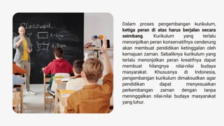 Dalam proses pengembangan kurikulum,
ketiga peran di atas harus berjalan secara
seimbang. Kurikulum yang terlalu
menonjolkan peran konservatifnya cenderung
akan membuat pendidikan ketinggalan oleh
kemajuan zaman. Sebaliknya kurikulum yang
terlalu menonjolkan peran kreatifnya dapat
membuat hilangnya nilai-nilai budaya
masyarakat. Khususnya di Indonesia,
pengembangan kurikulum dimaksudkan agar
pendidikan dapat menyesuaikan
perkembangan zaman dengan tanpa
meninggalkan nilai-nilai budaya masyarakat
yang luhur.
 