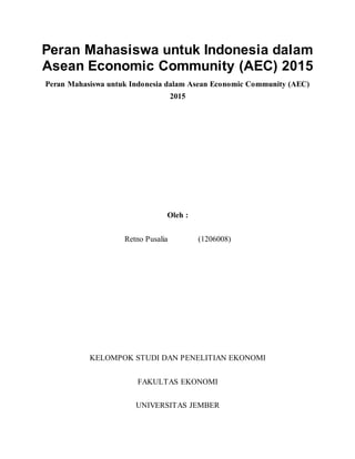 Peran Mahasiswa untuk Indonesia dalam
Asean Economic Community (AEC) 2015
Peran Mahasiswa untuk Indonesia dalam Asean Economic Community (AEC)
2015
Oleh :
Retno Pusalia (1206008)
KELOMPOK STUDI DAN PENELITIAN EKONOMI
FAKULTAS EKONOMI
UNIVERSITAS JEMBER
 