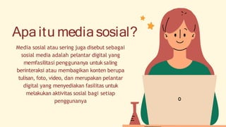Apa itu mediasosial?
Media sosial atau sering juga disebut sebagai
sosial media adalah pelantar digital yang
memfasilitasi penggunanya untuk saling
berinteraksi atau membagikan konten berupa
tulisan, foto, video, dan merupakan pelantar
digital yang menyediakan fasilitas untuk
melakukan aktivitas sosial bagi setiap
penggunanya
 