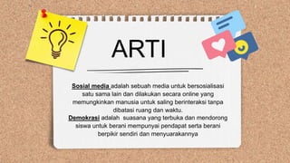 ARTI
Sosial media adalah sebuah media untuk bersosialisasi
satu sama lain dan dilakukan secara online yang
memungkinkan manusia untuk saling berinteraksi tanpa
dibatasi ruang dan waktu.
Demokrasi adalah suasana yang terbuka dan mendorong
siswa untuk berani mempunyai pendapat serta berani
berpikir sendiri dan menyuarakannya
 