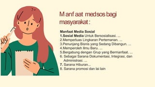 Manf aat medsosbagi
masyarakat:
Manfaat Media Sosial
1.Sosial Media Untuk Bersosialisasi. ...
2.Memperluas Lingkaran Pertemanan. ...
3.Penunjang Bisnis yang Sedang Dibangun. ...
4.Memperoleh Ilmu Baru. ...
5.Bergabung dengan Grup yang Bermanfaat. ...
6. Sebagai Sarana Dokumentasi, Integrasi, dan
Administrasi. ...
7. Sarana Hiburan...
8. Sarana promosi dan lai lain
 