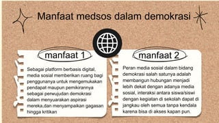 Peran media sosial dalam bidang
demokrasi salah satunya adalah
membangun hubungan menjadi
lebih dekat dengan adanya media
sosial, interaksi antara siswa/siswi
dengan kegiatan di sekolah dapat di
jangkau oleh semua tanpa kendala
karena bisa di akses kapan pun.
manfaat 2
Manfaat medsos dalam demokrasi
Sebagai platform berbasis digital,
media sosial memberikan ruang bagi
penggunanya untuk mengemukakan
pendapat maupun pemikirannya
sebagai perwujudan demokrasi
dalam menyuarakan aspirasi
mereka,dan menyampaikan gagasan
hingga kritikan
manfaat 1
 