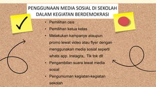 • Pemilihan osis
• Pemilihan ketua kelas
• Melakukan kampanye ataupun
promo lewat video atau flyer dengan
menggunakan media sosial seperti
whats app. Instagra,. Tik tok dll
• Pengambilan suara lewat media
sosial
• Pengumuman kegiatan-kegiatan
sekolah
PENGGUNAAN MEDIA SOSIAL DI SEKOLAH
DALAM KEGIATAN BERDEMOKRASI
 