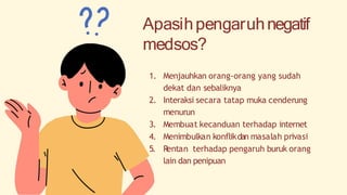 Apasihpengaruhnegatif
medsos?
1. Menjauhkan orang-orang yang sudah
dekat dan sebaliknya
2. Interaksi secara tatap muka cenderung
menurun
3. Membuat kecanduan terhadap internet
4. Menimbulkan konflikdan masalah privasi
5. Rentan terhadap pengaruh buruk orang
lain dan penipuan
 