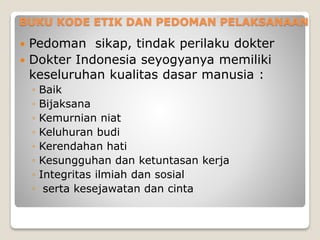 BUKU KODE ETIK DAN PEDOMAN PELAKSANAAN
 Pedoman sikap, tindak perilaku dokter
 Dokter Indonesia seyogyanya memiliki
keseluruhan kualitas dasar manusia :
◦ Baik
◦ Bijaksana
◦ Kemurnian niat
◦ Keluhuran budi
◦ Kerendahan hati
◦ Kesungguhan dan ketuntasan kerja
◦ Integritas ilmiah dan sosial
◦ serta kesejawatan dan cinta
 