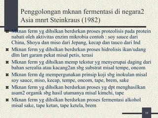 Penggolongan mknan fermentasi di negara2
Asia mnrt Steinkraus (1982)
Mknan ferm yg dihslkan berdsrkan proses proteolisis pada protein
nabati oleh aktivitas enzim mikrobia contoh : soy sauce dari
China, Shoyu dan miso dari Jepang, kecap dan tauco dari Ind
Mknan ferm yg dihslkan berdsrkan proses hidrolisis ikan/udang
dlm lart garam pekat misal petis, terasi
Mknan ferm yg dihslkan memp tekstur yg menyerupai daging dari
bahan serealia atau kacang2an sbg substrat misal tempe, oncom
Mknan ferm dg mempergunakan prinsip koji sbg inokulan misal
soy sauce, miso, kecap, tempe, oncom, tape, brem, sake
Mknan ferm yg dihslkan berdsrkan proses yg dpt menghasilkan
asam2 organik sbg hasil utamanya misal kimchi, tape
Mknan ferm yg dihslkan berdsrkan proses fermentasi alkohol
misal sake, tape ketan, tape ketela, brem
10
 