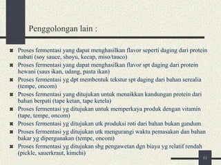 Penggolongan lain :
Proses fermentasi yang dapat menghasilkan flavor seperti daging dari protein
nabati (soy sauce, shoyu, kecap, miso/tauco)
Proses fermentasi yang dapat menghasilkan flavor spt daging dari protein
hewani (saus ikan, udang, pasta ikan)
Proses fermentasi yg dpt membentuk tekstur spt daging dari bahan serealia
(tempe, oncom)
Proses fermentasi yang ditujukan untuk menaikkan kandungan protein dari
bahan berpati (tape ketan, tape ketela)
Proses fermentasi yg ditujukan untuk memperkaya produk dengan vitamin
(tape, tempe, oncom)
Proses fermentasi yg ditujukan utk produksi roti dari bahan bukan gandum
Proses fermentasi yg ditujukan utk mengurangi waktu pemasakan dan bahan
bakar yg dipergunakan (tempe, oncom)
Proses fermentasi yg ditujukan sbg pengawetan dgn biaya yg relatif rendah
(pickle, sauerkraut, kimchi)
11
 