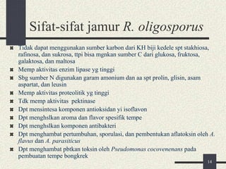 Sifat-sifat jamur R. oligosporus
Tidak dapat menggunakan sumber karbon dari KH biji kedele spt stakhiosa,
rafinosa, dan sukrosa, ttpi bisa mgnkan sumber C dari glukosa, fruktosa,
galaktosa, dan maltosa
Memp aktivitas enzim lipase yg tinggi
Sbg sumber N digunakan garam amonium dan aa spt prolin, glisin, asam
aspartat, dan leusin
Memp aktivitas proteolitik yg tinggi
Tdk memp aktivitas pektinase
Dpt mensintesa komponen antioksidan yi isoflavon
Dpt menghslkan aroma dan flavor spesifik tempe
Dpt menghslkan komponen antibakteri
Dpt menghambat pertumbuhan, sporulasi, dan pembentukan aflatoksin oleh A.
flavus dan A. parasiticus
Dpt menghambat pbtkan toksin oleh Pseudomonas cocovenenans pada
pembuatan tempe bongkrek
14
 