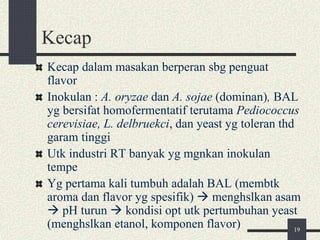 Kecap
Kecap dalam masakan berperan sbg penguat
flavor
Inokulan : A. oryzae dan A. sojae (dominan), BAL
yg bersifat homofermentatif terutama Pediococcus
cerevisiae, L. delbruekci, dan yeast yg toleran thd
garam tinggi
Utk industri RT banyak yg mgnkan inokulan
tempe
Yg pertama kali tumbuh adalah BAL (membtk
aroma dan flavor yg spesifik)  menghslkan asam
 pH turun  kondisi opt utk pertumbuhan yeast
(menghslkan etanol, komponen flavor) 19
 