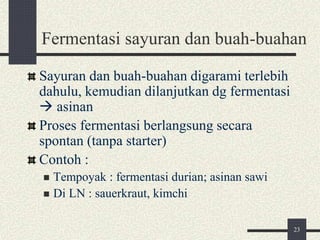 Fermentasi sayuran dan buah-buahan
Sayuran dan buah-buahan digarami terlebih
dahulu, kemudian dilanjutkan dg fermentasi
 asinan
Proses fermentasi berlangsung secara
spontan (tanpa starter)
Contoh :
 Tempoyak : fermentasi durian; asinan sawi
 Di LN : sauerkraut, kimchi
23
 