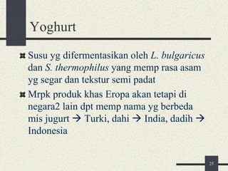 Yoghurt
Susu yg difermentasikan oleh L. bulgaricus
dan S. thermophilus yang memp rasa asam
yg segar dan tekstur semi padat
Mrpk produk khas Eropa akan tetapi di
negara2 lain dpt memp nama yg berbeda
mis jugurt  Turki, dahi  India, dadih 
Indonesia
25
 
