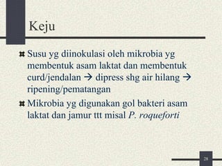 Keju
Susu yg diinokulasi oleh mikrobia yg
membentuk asam laktat dan membentuk
curd/jendalan  dipress shg air hilang 
ripening/pematangan
Mikrobia yg digunakan gol bakteri asam
laktat dan jamur ttt misal P. roqueforti
28
 