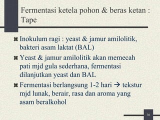 Fermentasi ketela pohon & beras ketan :
Tape
Inokulum ragi : yeast & jamur amilolitik,
bakteri asam laktat (BAL)
Yeast & jamur amilolitik akan memecah
pati mjd gula sederhana, fermentasi
dilanjutkan yeast dan BAL
Fermentasi berlangsung 1-2 hari  tekstur
mjd lunak, berair, rasa dan aroma yang
asam beralkohol
36
 
